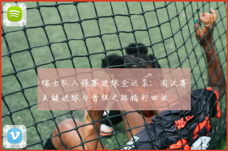 瑞士队八强赛进球全记录:淘汰赛关键进球与晋级之路精彩回放