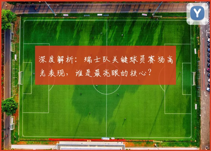 深度解析:瑞士队关键球员赛场高光表现,谁是最亮眼的核心?