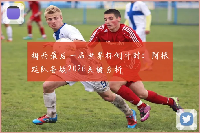 梅西最后一届世界杯倒计时:阿根廷队备战2026关键分析