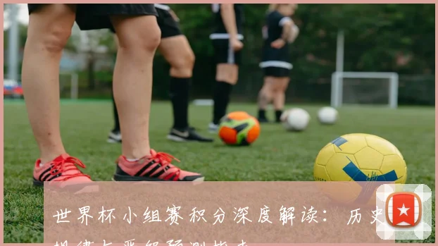 世界杯小组赛积分深度解读:历史规律与晋级预测指南