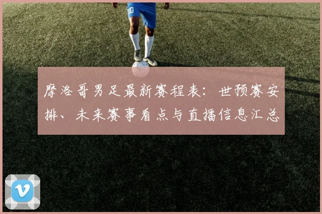 摩洛哥男足最新赛程表：世预赛安排、未来赛事看点与直播信息汇总