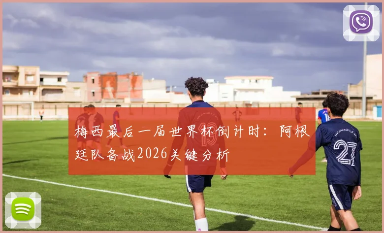 梅西最后一届世界杯倒计时：阿根廷队备战2026关键分析