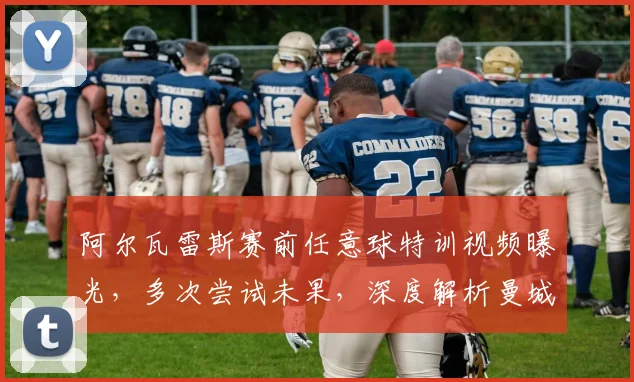 阿尔瓦雷斯赛前任意球特训视频曝光，多次尝试未果，深度解析曼城关键战晋级悬念