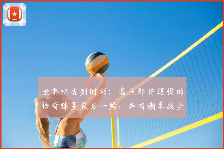 世界杯告别时刻:盘点即将退役的传奇球星最后一舞,老将谢幕战全回顾